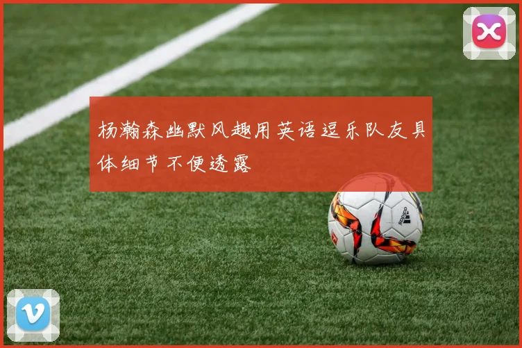 杨瀚森幽默风趣用英语逗乐队友具体细节不便透露