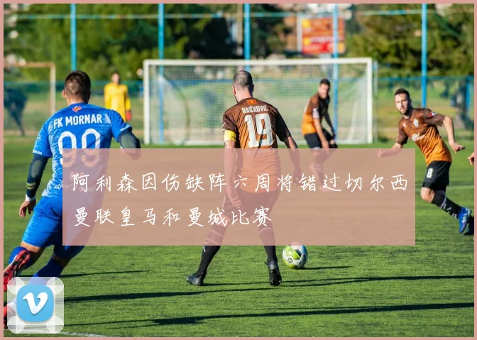 阿利森因伤缺阵六周将错过切尔西曼联皇马和曼城比赛
