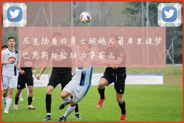 尼克杨看好勇士超越火箭库里追梦巴恩斯经验助力争前三