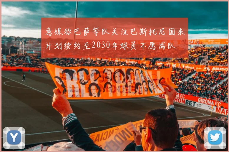意媒称巴萨等队关注巴斯托尼国米计划续约至2030年球员不愿离队