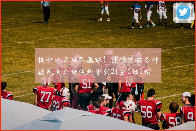 换种方式助队赢球！爱德华兹各种被包夹全场依然拿到21分6助2帽