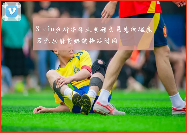 Stein分析字母未明确交易意向雄鹿若无动静将继续拖延时间