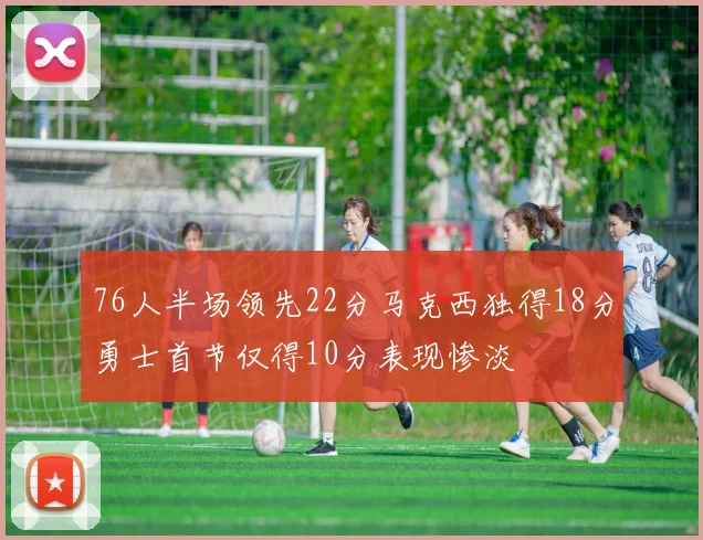 76人半场领先22分马克西独得18分勇士首节仅得10分表现惨淡
