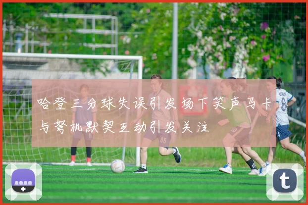 哈登三分球失误引发场下笑声马卡与弩机默契互动引发关注