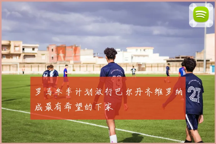 罗马冬季计划放行巴尔丹齐维罗纳成最有希望的下家