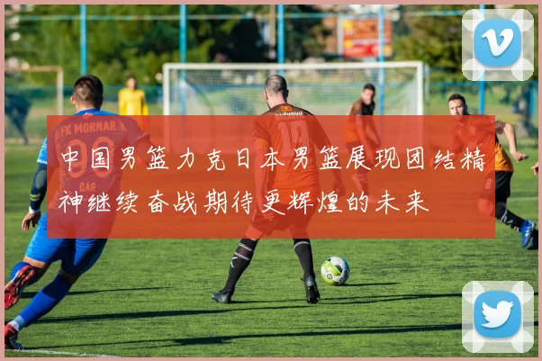 中国男篮力克日本男篮展现团结精神继续奋战期待更辉煌的未来