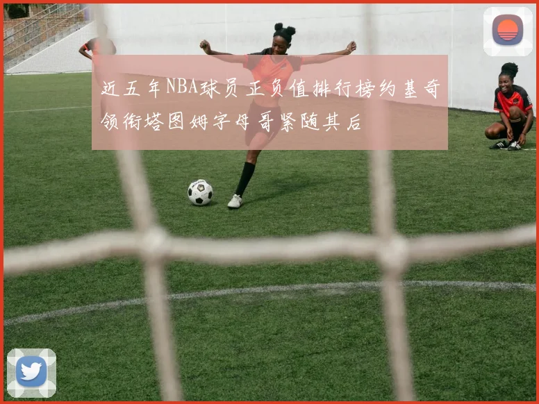 近五年NBA球员正负值排行榜约基奇领衔塔图姆字母哥紧随其后
