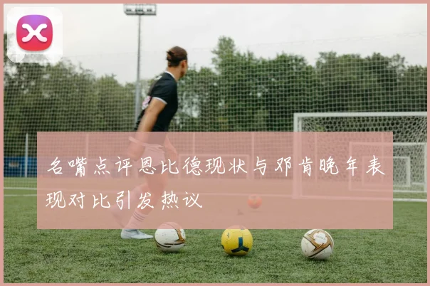 名嘴点评恩比德现状与邓肯晚年表现对比引发热议
