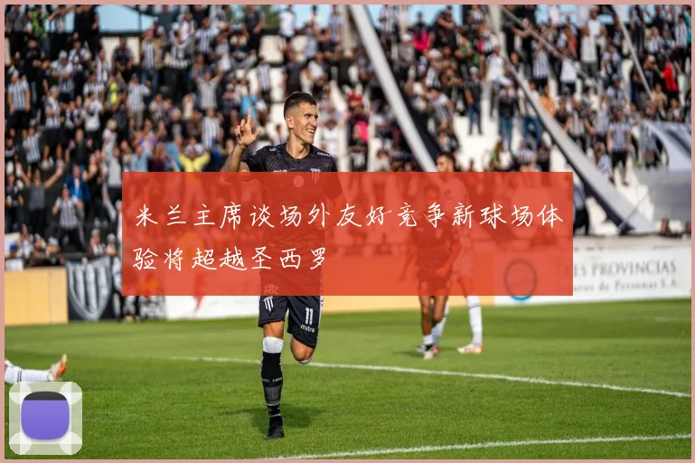 米兰主席谈场外友好竞争新球场体验将超越圣西罗