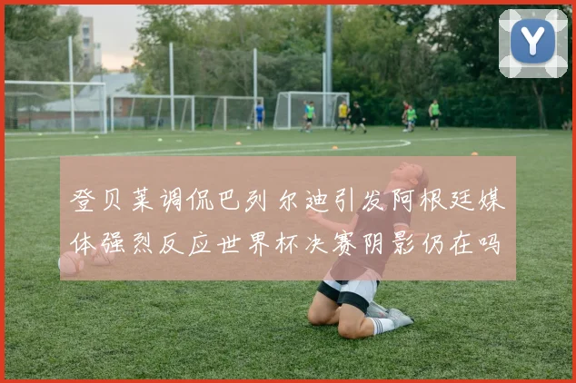 登贝莱调侃巴列尔迪引发阿根廷媒体强烈反应世界杯决赛阴影仍在吗