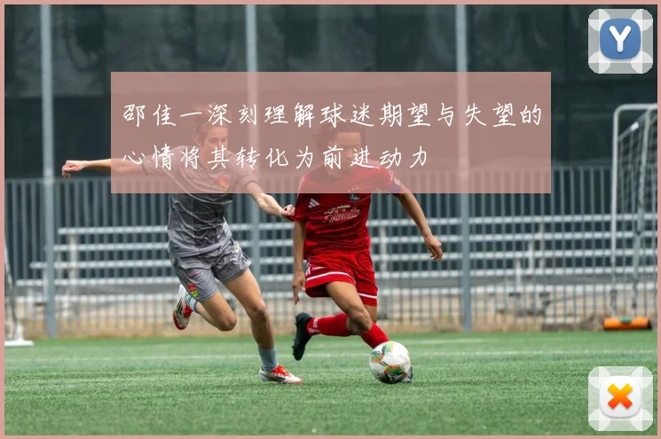 邵佳一深刻理解球迷期望与失望的心情将其转化为前进动力