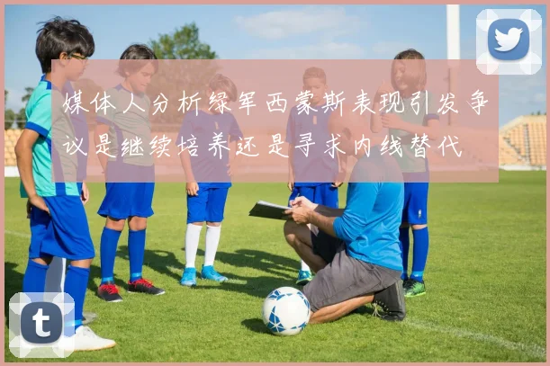 媒体人分析绿军西蒙斯表现引发争议是继续培养还是寻求内线替代