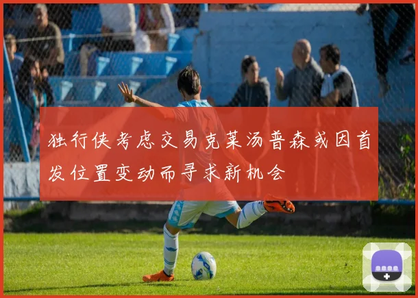 独行侠考虑交易克莱汤普森或因首发位置变动而寻求新机会