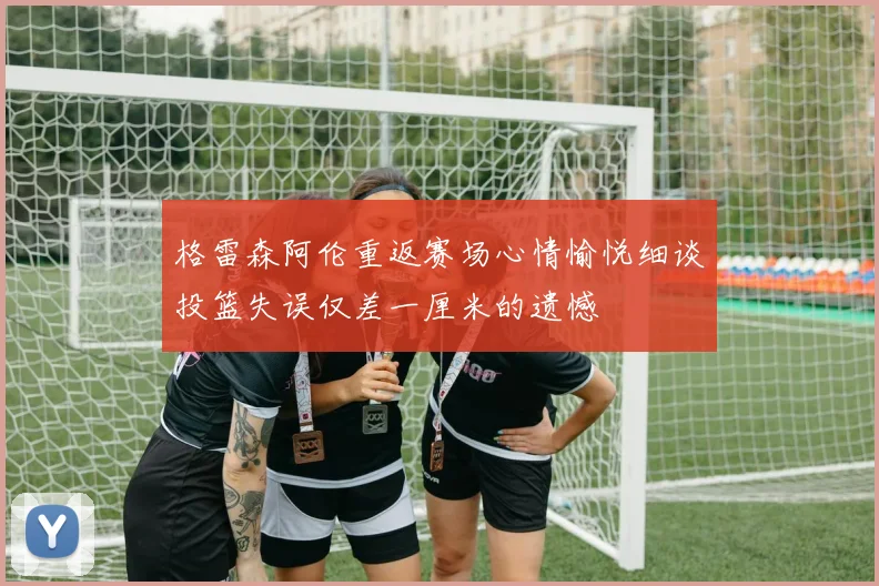格雷森阿伦重返赛场心情愉悦细谈投篮失误仅差一厘米的遗憾
