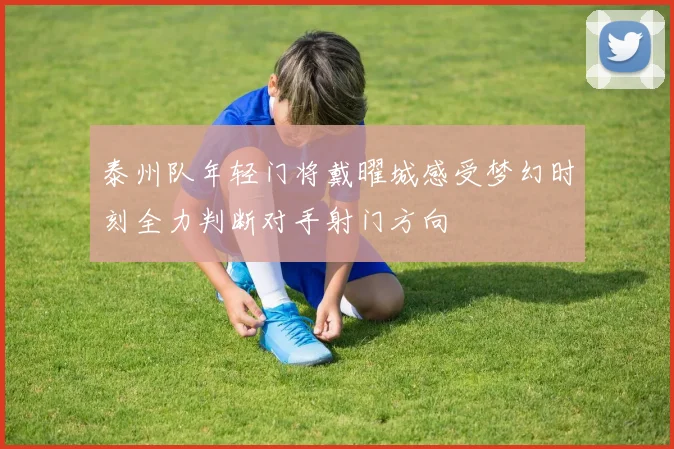 泰州队年轻门将戴曜城感受梦幻时刻全力判断对手射门方向
