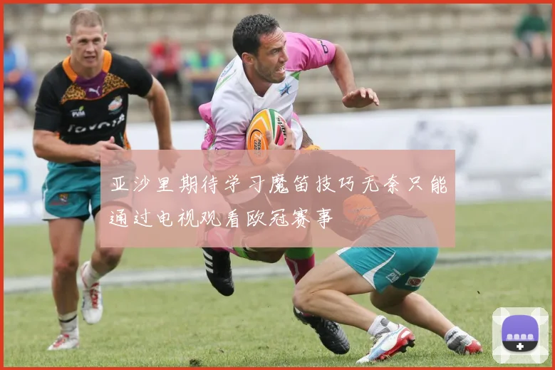 亚沙里期待学习魔笛技巧无奈只能通过电视观看欧冠赛事