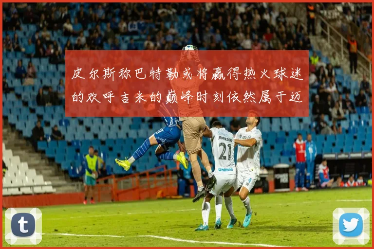 皮尔斯称巴特勒或将赢得热火球迷的欢呼吉米的巅峰时刻依然属于迈阿密