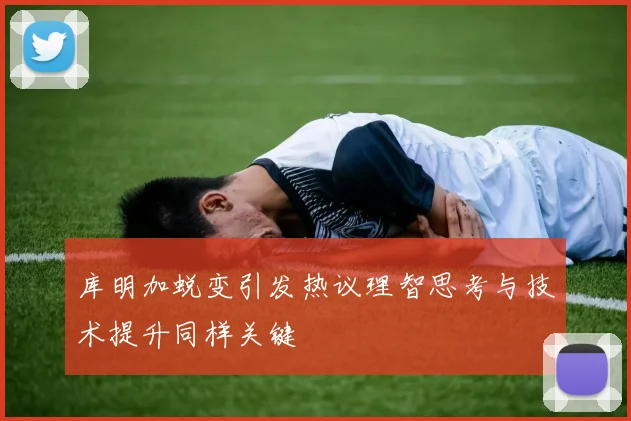 库明加蜕变引发热议理智思考与技术提升同样关键
