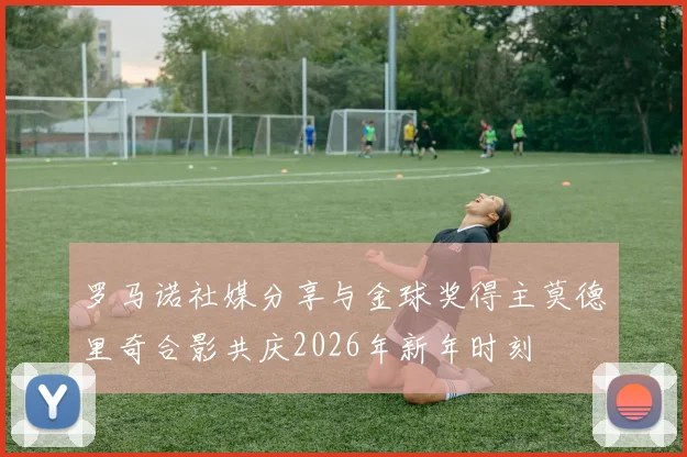 罗马诺社媒分享与金球奖得主莫德里奇合影共庆2026年新年时刻