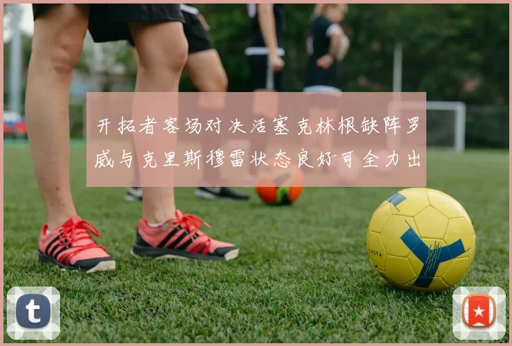 开拓者客场对决活塞克林根缺阵罗威与克里斯穆雷状态良好可全力出战