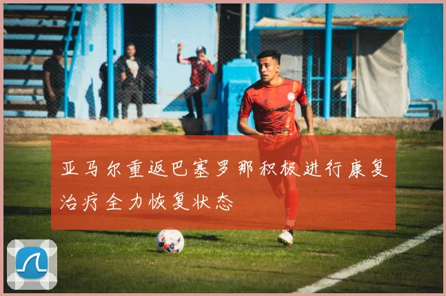 亚马尔重返巴塞罗那积极进行康复治疗全力恢复状态