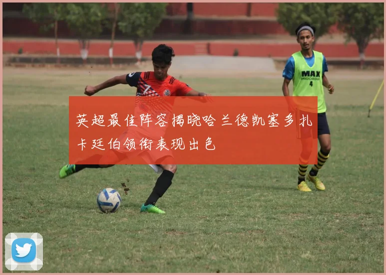 英超最佳阵容揭晓哈兰德凯塞多扎卡廷伯领衔表现出色