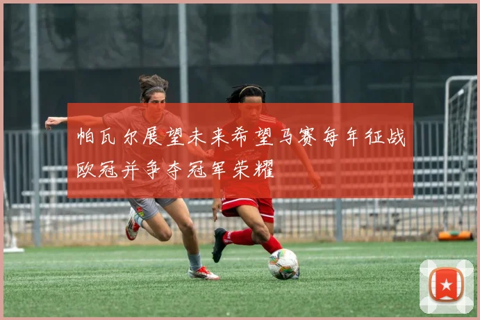 帕瓦尔展望未来希望马赛每年征战欧冠并争夺冠军荣耀