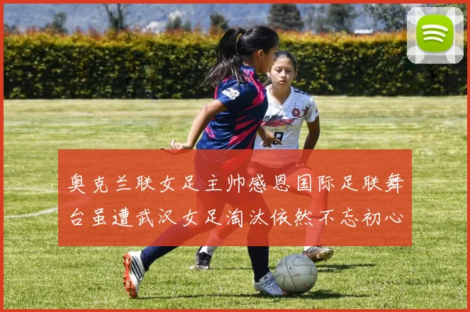 奥克兰联女足主帅感恩国际足联舞台虽遭武汉女足淘汰依然不忘初心