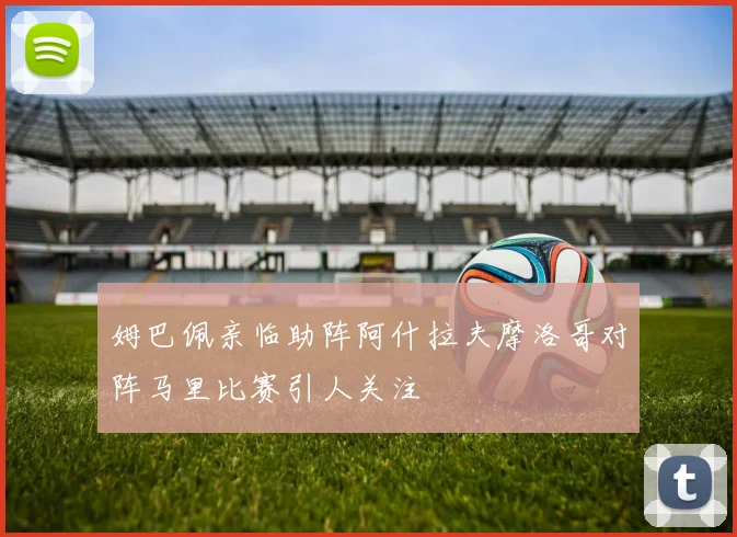 姆巴佩亲临助阵阿什拉夫摩洛哥对阵马里比赛引人关注