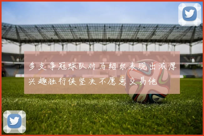 多支争冠球队对马绍尔表现出浓厚兴趣独行侠坚决不愿意交易他