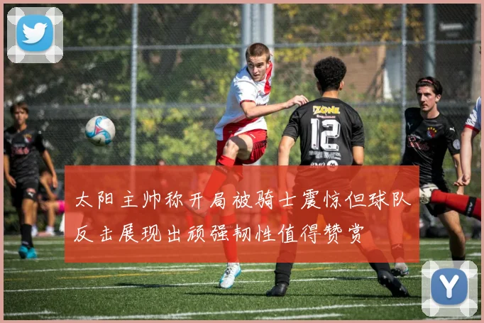 太阳主帅称开局被骑士震惊但球队反击展现出顽强韧性值得赞赏