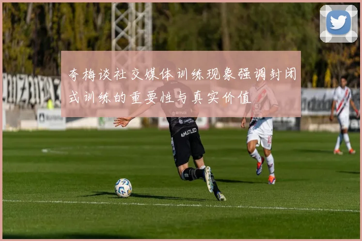 夸梅谈社交媒体训练现象强调封闭式训练的重要性与真实价值