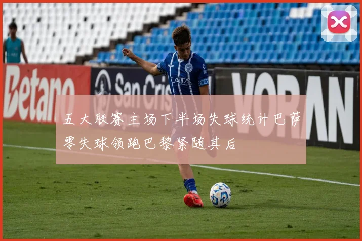 五大联赛主场下半场失球统计巴萨零失球领跑巴黎紧随其后