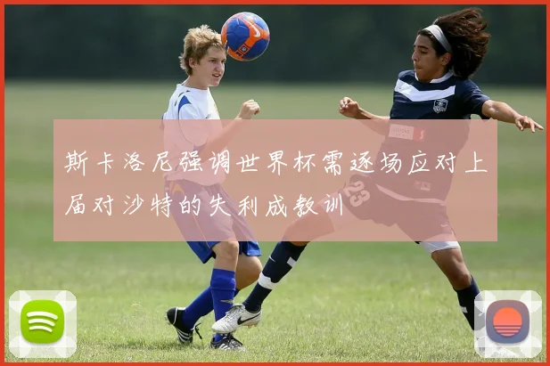 斯卡洛尼强调世界杯需逐场应对上届对沙特的失利成教训